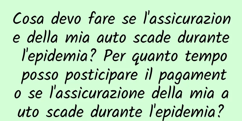 Cosa devo fare se l'assicurazione della mia auto scade durante l'epidemia? Per quanto tempo posso posticipare il pagamento se l'assicurazione della mia auto scade durante l'epidemia?