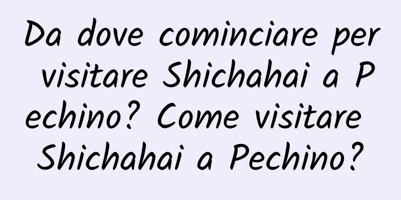 Da dove cominciare per visitare Shichahai a Pechino? Come visitare Shichahai a Pechino?