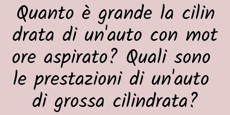 Quanto è grande la cilindrata di un'auto con motore aspirato? Quali sono le prestazioni di un'auto di grossa cilindrata?