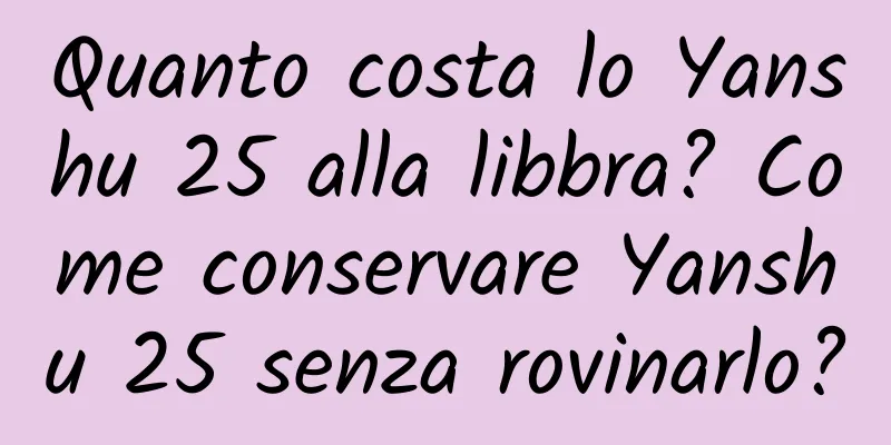 Quanto costa lo Yanshu 25 alla libbra? Come conservare Yanshu 25 senza rovinarlo?