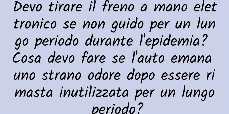 Devo tirare il freno a mano elettronico se non guido per un lungo periodo durante l'epidemia? Cosa devo fare se l'auto emana uno strano odore dopo essere rimasta inutilizzata per un lungo periodo?