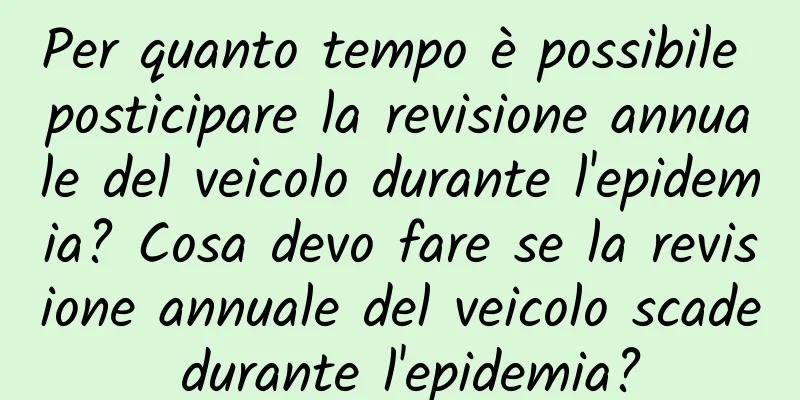 Per quanto tempo è possibile posticipare la revisione annuale del veicolo durante l'epidemia? Cosa devo fare se la revisione annuale del veicolo scade durante l'epidemia?