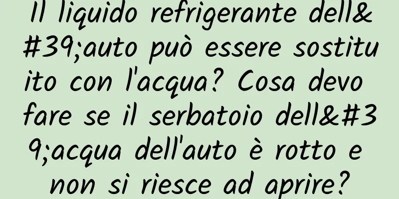 Il liquido refrigerante dell'auto può essere sostituito con l'acqua? Cosa devo fare se il serbatoio dell'acqua dell'auto è rotto e non si riesce ad aprire?