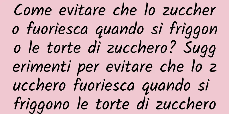 Come evitare che lo zucchero fuoriesca quando si friggono le torte di zucchero? Suggerimenti per evitare che lo zucchero fuoriesca quando si friggono le torte di zucchero