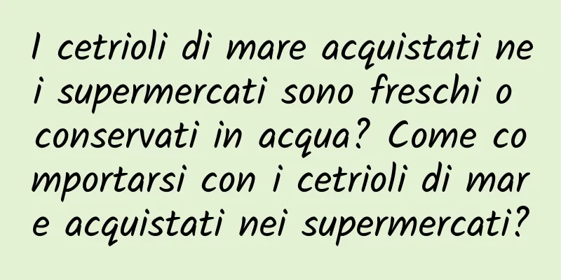 I cetrioli di mare acquistati nei supermercati sono freschi o conservati in acqua? Come comportarsi con i cetrioli di mare acquistati nei supermercati?
