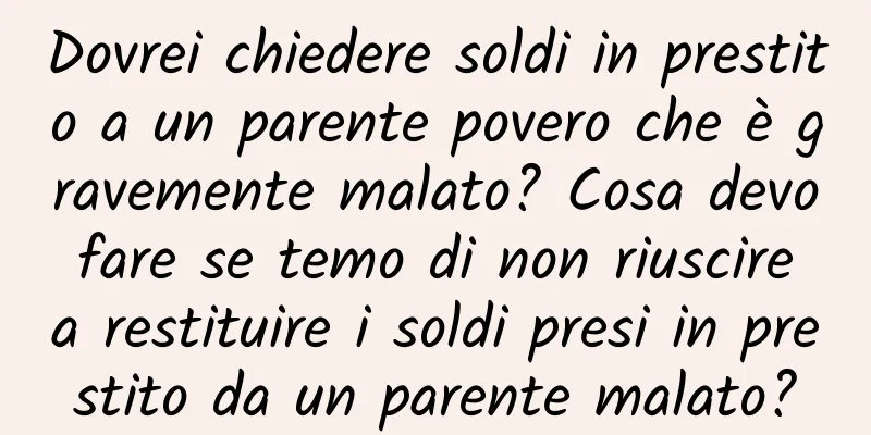 Dovrei chiedere soldi in prestito a un parente povero che è gravemente malato? Cosa devo fare se temo di non riuscire a restituire i soldi presi in prestito da un parente malato?