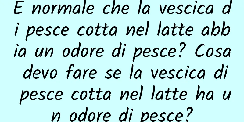 È normale che la vescica di pesce cotta nel latte abbia un odore di pesce? Cosa devo fare se la vescica di pesce cotta nel latte ha un odore di pesce?