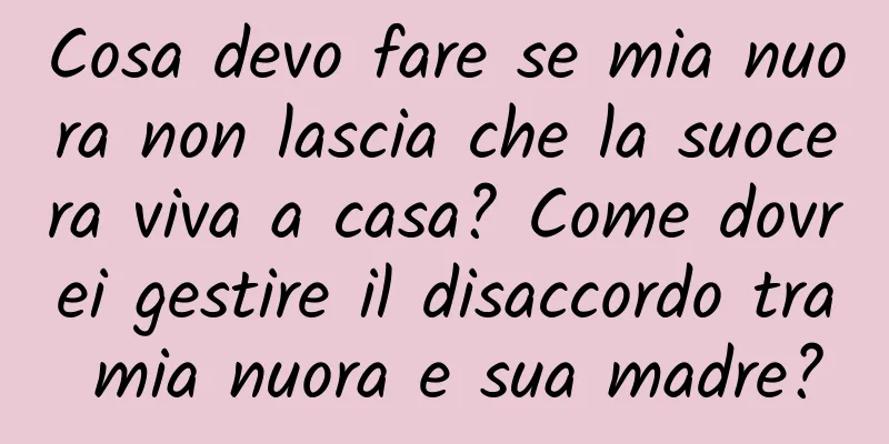 Cosa devo fare se mia nuora non lascia che la suocera viva a casa? Come dovrei gestire il disaccordo tra mia nuora e sua madre?