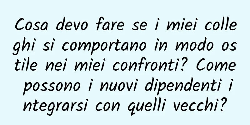 Cosa devo fare se i miei colleghi si comportano in modo ostile nei miei confronti? Come possono i nuovi dipendenti integrarsi con quelli vecchi?