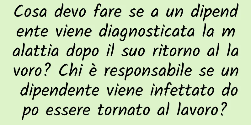 Cosa devo fare se a un dipendente viene diagnosticata la malattia dopo il suo ritorno al lavoro? Chi è responsabile se un dipendente viene infettato dopo essere tornato al lavoro?