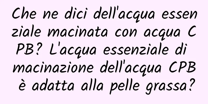 Che ne dici dell'acqua essenziale macinata con acqua CPB? L'acqua essenziale di macinazione dell'acqua CPB è adatta alla pelle grassa?