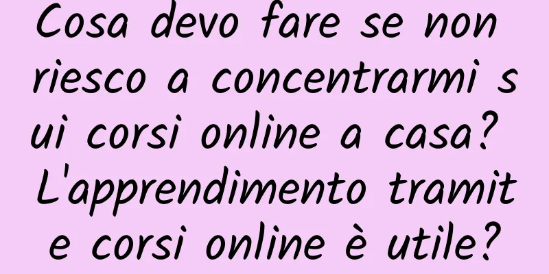 Cosa devo fare se non riesco a concentrarmi sui corsi online a casa? L'apprendimento tramite corsi online è utile?