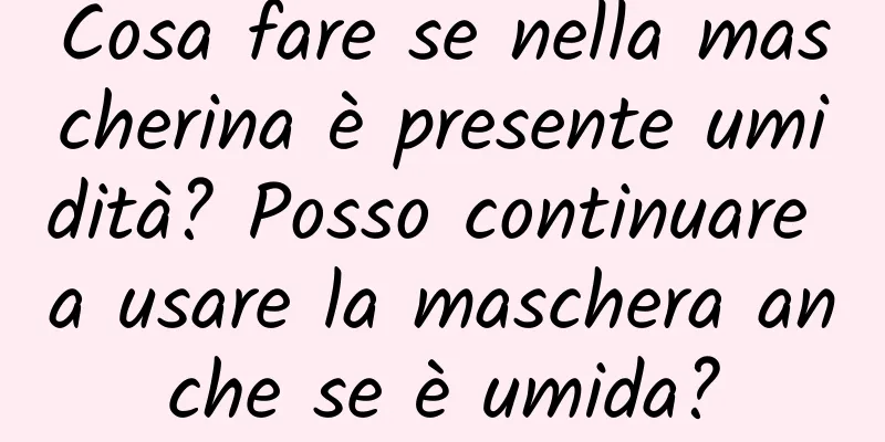 Cosa fare se nella mascherina è presente umidità? Posso continuare a usare la maschera anche se è umida?