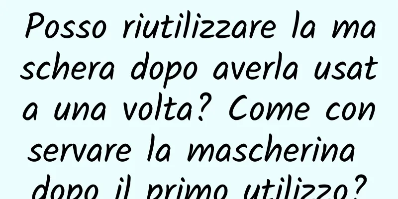 Posso riutilizzare la maschera dopo averla usata una volta? Come conservare la mascherina dopo il primo utilizzo?