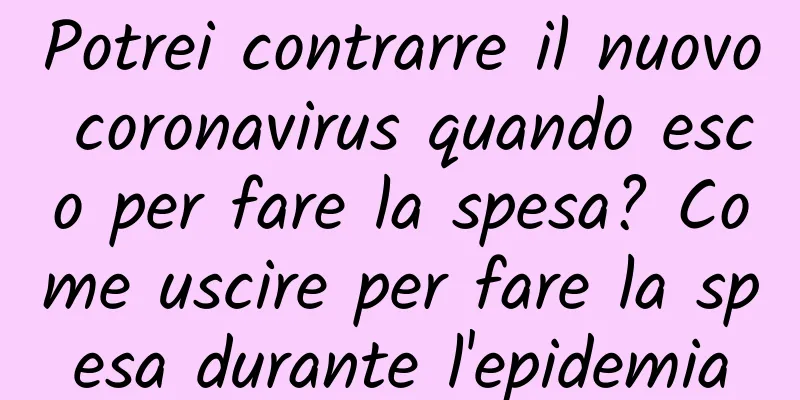 Potrei contrarre il nuovo coronavirus quando esco per fare la spesa? Come uscire per fare la spesa durante l'epidemia