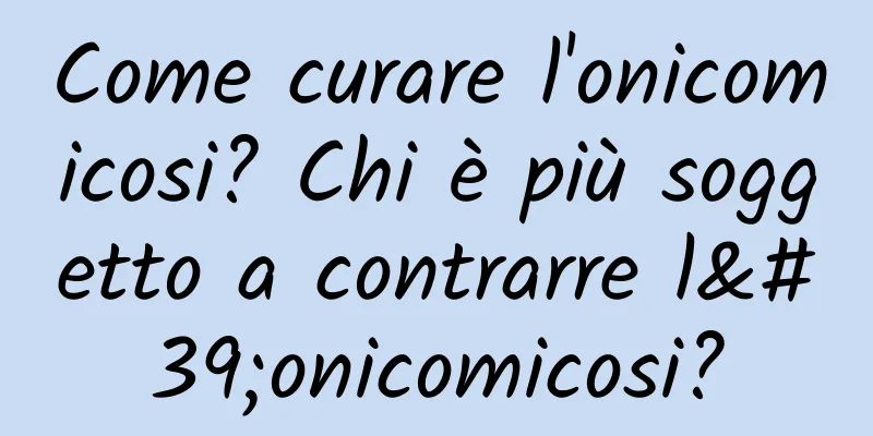 Come curare l'onicomicosi? Chi è più soggetto a contrarre l'onicomicosi?