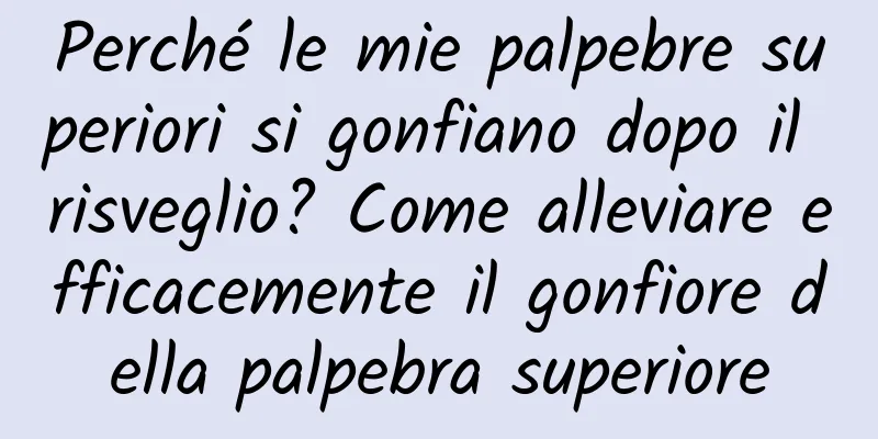 Perché le mie palpebre superiori si gonfiano dopo il risveglio? Come alleviare efficacemente il gonfiore della palpebra superiore