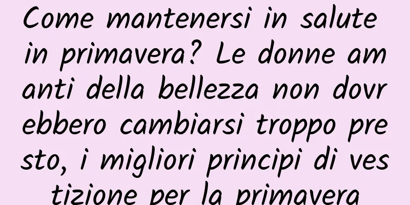 Come mantenersi in salute in primavera? Le donne amanti della bellezza non dovrebbero cambiarsi troppo presto, i migliori principi di vestizione per la primavera