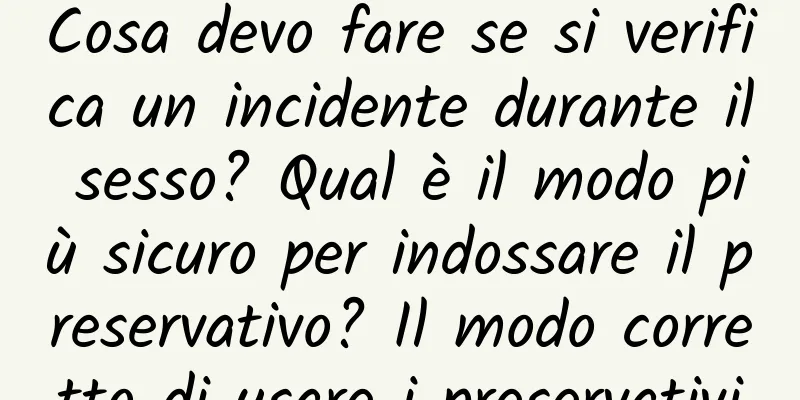Cosa devo fare se si verifica un incidente durante il sesso? Qual è il modo più sicuro per indossare il preservativo? Il modo corretto di usare i preservativi