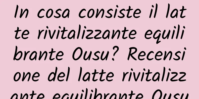In cosa consiste il latte rivitalizzante equilibrante Ousu? Recensione del latte rivitalizzante equilibrante Ousu