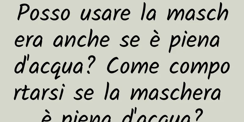 Posso usare la maschera anche se è piena d'acqua? Come comportarsi se la maschera è piena d'acqua?