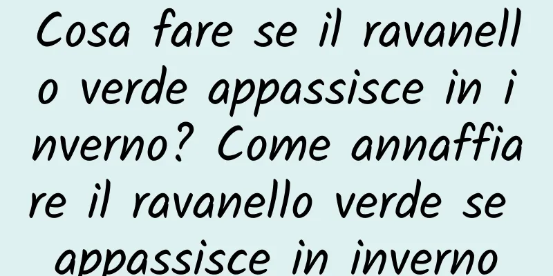 Cosa fare se il ravanello verde appassisce in inverno? Come annaffiare il ravanello verde se appassisce in inverno