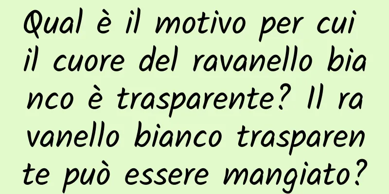 Qual è il motivo per cui il cuore del ravanello bianco è trasparente? Il ravanello bianco trasparente può essere mangiato?