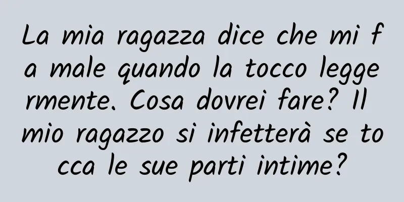 La mia ragazza dice che mi fa male quando la tocco leggermente. Cosa dovrei fare? Il mio ragazzo si infetterà se tocca le sue parti intime?