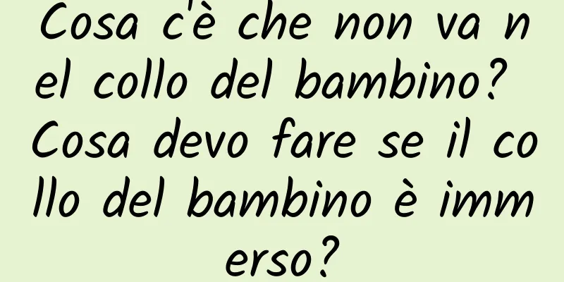Cosa c'è che non va nel collo del bambino? Cosa devo fare se il collo del bambino è immerso?