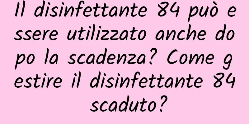Il disinfettante 84 può essere utilizzato anche dopo la scadenza? Come gestire il disinfettante 84 scaduto?