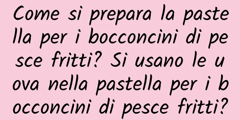 Come si prepara la pastella per i bocconcini di pesce fritti? Si usano le uova nella pastella per i bocconcini di pesce fritti?