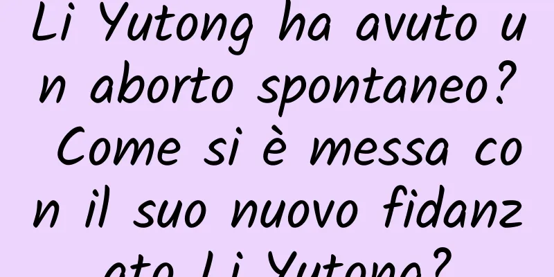 Li Yutong ha avuto un aborto spontaneo? Come si è messa con il suo nuovo fidanzato Li Yutong?