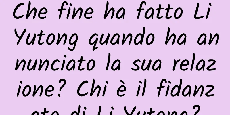 Che fine ha fatto Li Yutong quando ha annunciato la sua relazione? Chi è il fidanzato di Li Yutong?