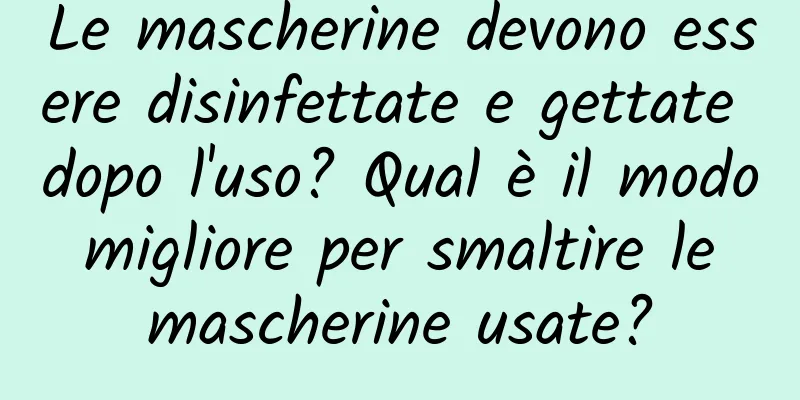Le mascherine devono essere disinfettate e gettate dopo l'uso? Qual è il modo migliore per smaltire le mascherine usate?