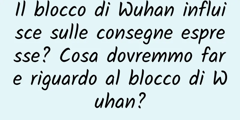 Il blocco di Wuhan influisce sulle consegne espresse? Cosa dovremmo fare riguardo al blocco di Wuhan?
