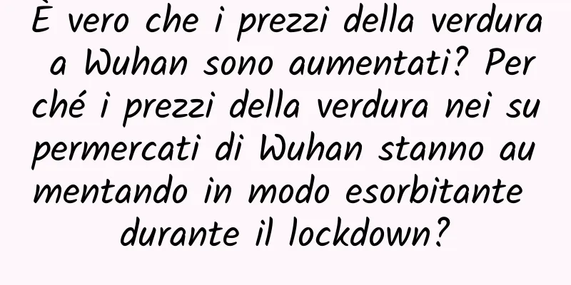 È vero che i prezzi della verdura a Wuhan sono aumentati? Perché i prezzi della verdura nei supermercati di Wuhan stanno aumentando in modo esorbitante durante il lockdown?