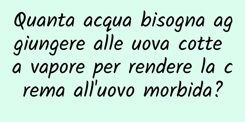 Quanta acqua bisogna aggiungere alle uova cotte a vapore per rendere la crema all'uovo morbida?