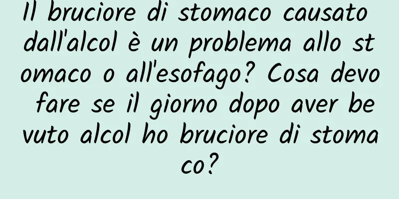 Il bruciore di stomaco causato dall'alcol è un problema allo stomaco o all'esofago? Cosa devo fare se il giorno dopo aver bevuto alcol ho bruciore di stomaco?