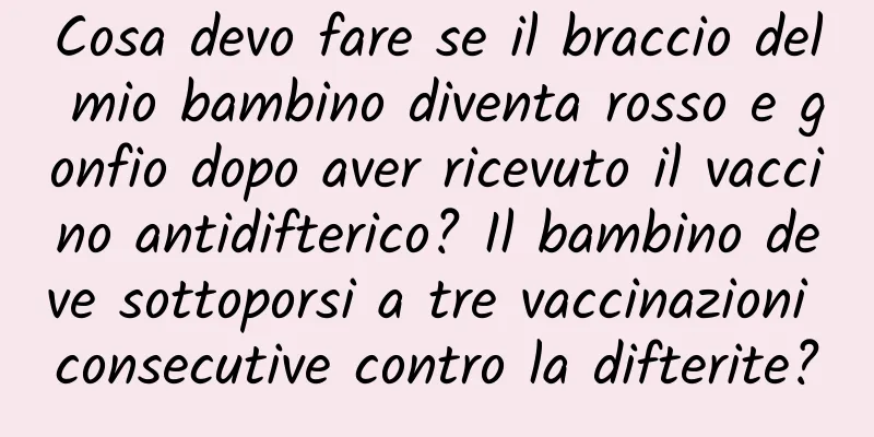 Cosa devo fare se il braccio del mio bambino diventa rosso e gonfio dopo aver ricevuto il vaccino antidifterico? Il bambino deve sottoporsi a tre vaccinazioni consecutive contro la difterite?