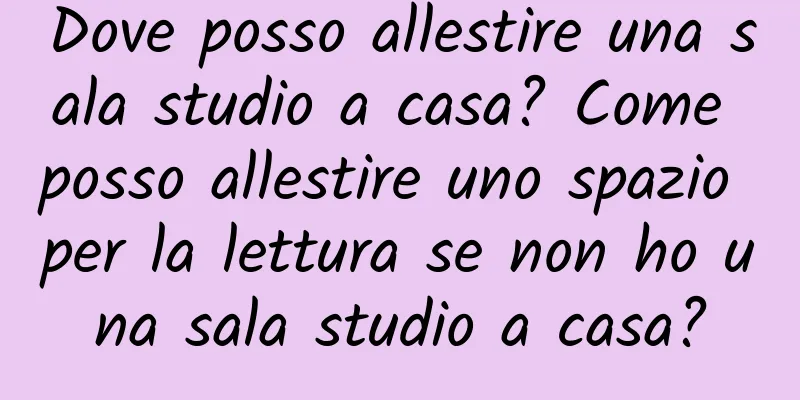 Dove posso allestire una sala studio a casa? Come posso allestire uno spazio per la lettura se non ho una sala studio a casa?
