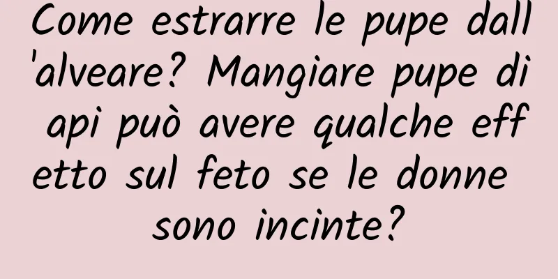 Come estrarre le pupe dall'alveare? Mangiare pupe di api può avere qualche effetto sul feto se le donne sono incinte?