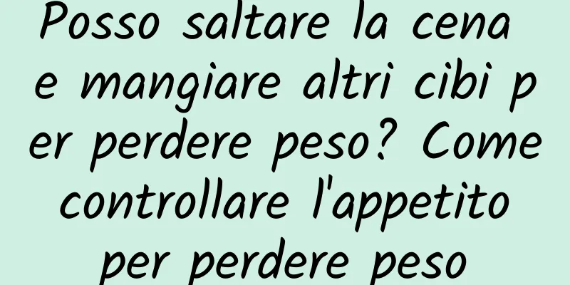 Posso saltare la cena e mangiare altri cibi per perdere peso? Come controllare l'appetito per perdere peso