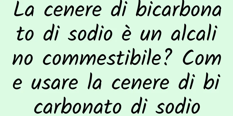 La cenere di bicarbonato di sodio è un alcalino commestibile? Come usare la cenere di bicarbonato di sodio