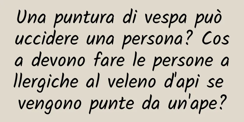 Una puntura di vespa può uccidere una persona? Cosa devono fare le persone allergiche al veleno d'api se vengono punte da un'ape?
