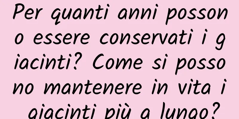 Per quanti anni possono essere conservati i giacinti? Come si possono mantenere in vita i giacinti più a lungo?