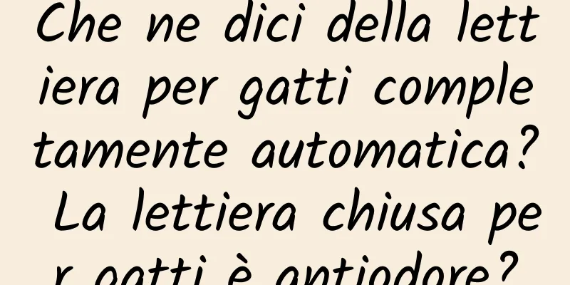 Che ne dici della lettiera per gatti completamente automatica? La lettiera chiusa per gatti è antiodore?