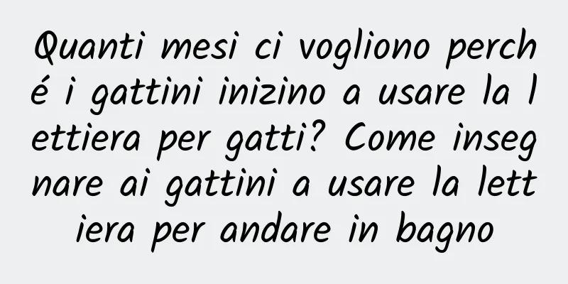 Quanti mesi ci vogliono perché i gattini inizino a usare la lettiera per gatti? Come insegnare ai gattini a usare la lettiera per andare in bagno