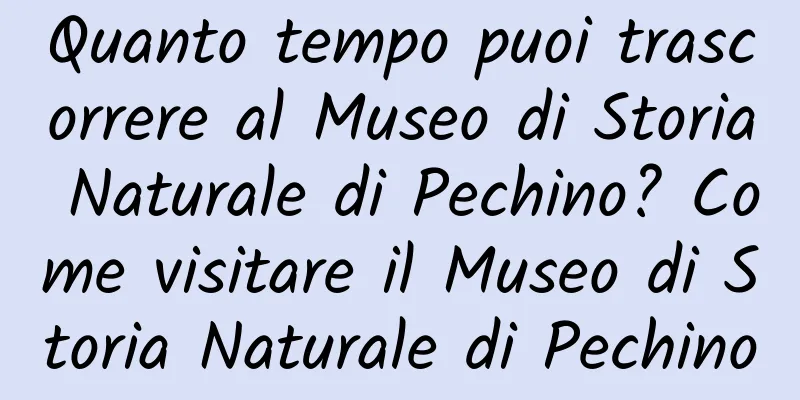 Quanto tempo puoi trascorrere al Museo di Storia Naturale di Pechino? Come visitare il Museo di Storia Naturale di Pechino