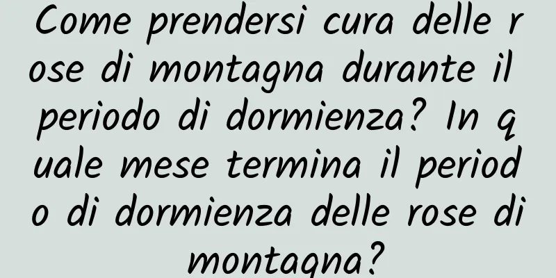 Come prendersi cura delle rose di montagna durante il periodo di dormienza? In quale mese termina il periodo di dormienza delle rose di montagna?