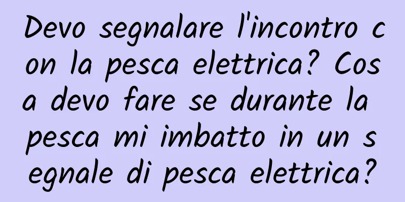 Devo segnalare l'incontro con la pesca elettrica? Cosa devo fare se durante la pesca mi imbatto in un segnale di pesca elettrica?